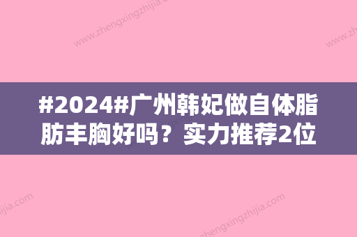 #2024#广州韩妃做自体脂肪丰胸好吗？实力推荐2位医生介绍/附特色项目