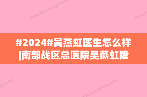 #2024#吴燕虹医生怎么样|南部战区总医院吴燕虹隆鼻怎么样？医生简介同步！