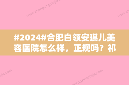 #2024#合肥白领安琪儿美容医院怎么样，正规吗？祁艳芳医生、收费大全分享！