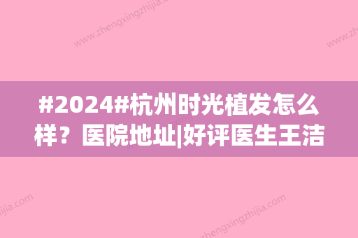 #2024#杭州时光植发怎么样？医院地址|好评医生王洁|案例点评揭晓