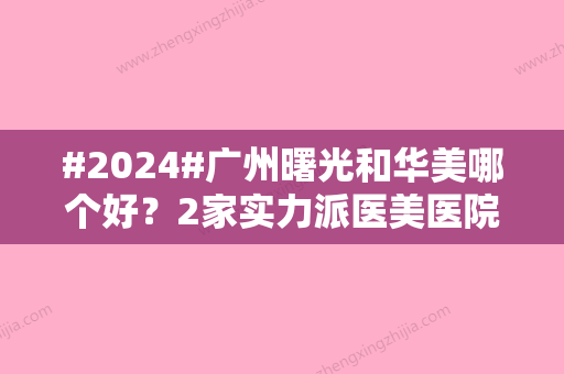 #2024#广州曙光和华美哪个好？2家实力派医美医院介绍，优势特色对比！