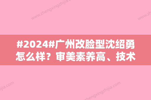 #2024#广州改脸型沈绍勇怎么样？审美素养高、技术好、价格合适！紫馨坐诊