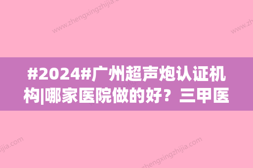 #2024#广州超声炮认证机构|哪家医院做的好？三甲医院、私立医美都有介绍！