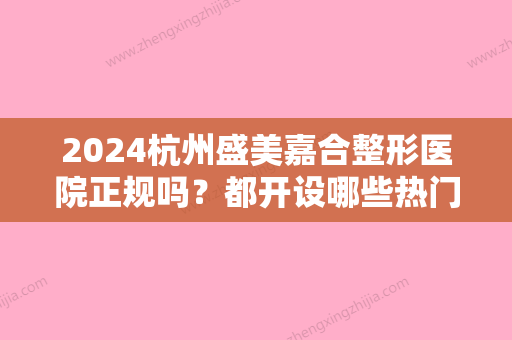 2024杭州盛美嘉合整形医院正规吗？都开设哪些热门项目呢？附医院综合简介