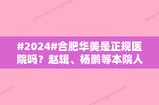 #2024#合肥华美是正规医院吗？赵辑、杨鹏等本院人气专家介绍！附隆鼻科普