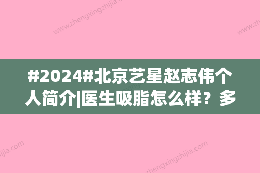 #2024#北京艺星赵志伟个人简介|医生吸脂怎么样？多少钱？案例以及价格表