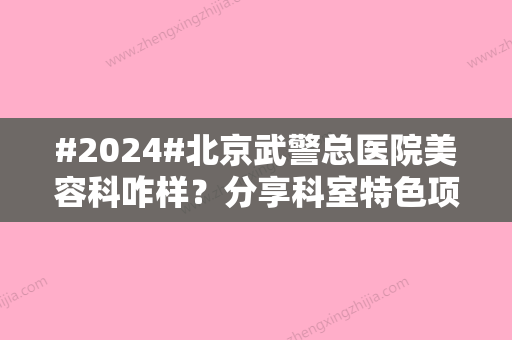 #2024#北京武警总医院美容科咋样？分享科室特色项目/医生信息