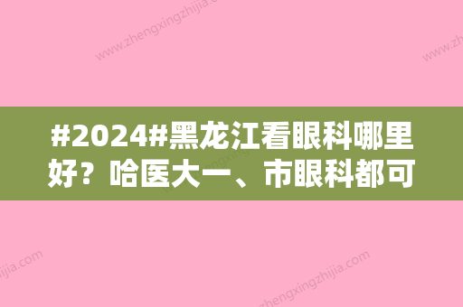 #2024#黑龙江看眼科哪里好？哈医大一、市眼科都可选，5家公立介绍对比！