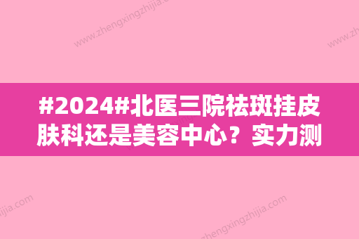 #2024#北医三院祛斑挂皮肤科还是美容中心？实力测评、医生名单公布！