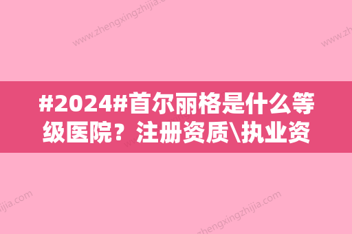 #2024#首尔丽格是什么等级医院？注册资质\执业资格\整形医生信息