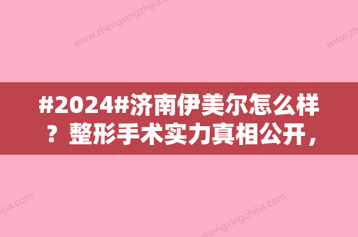 #2024#济南伊美尔怎么样？整形手术实力真相公开，医美医生专家组信息