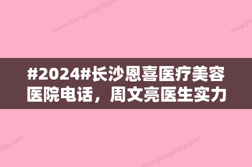 #2024#长沙恩喜医疗美容医院电话，周文亮医生实力介绍，就诊攻略！