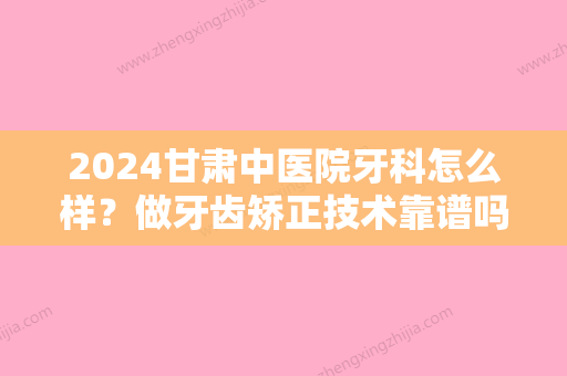 2024甘肃中医院牙科怎么样？做牙齿矫正技术靠谱吗？快来深入了解下吧~