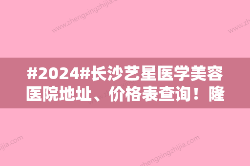 #2024#长沙艺星医学美容医院地址、价格表查询！隆胸案例一品实力~