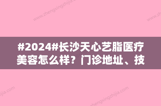 #2024#长沙天心艺脂医疗美容怎么样？门诊地址、技术特长、价格汇总	，必备！