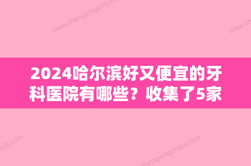 2024哈尔滨好又便宜的牙科医院有哪些？收集了5家人气机构	，好技术让你放心！