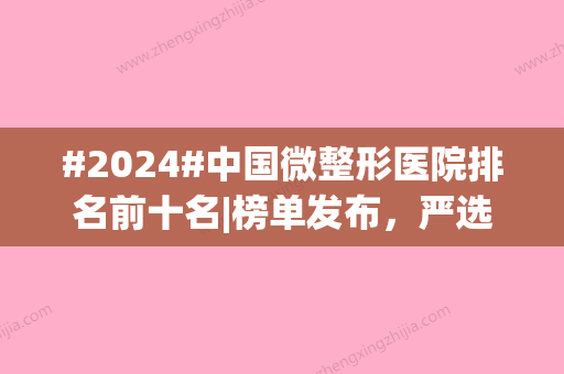 #2024#中国微整形医院排名前十名|榜单发布，严选美学实力派！