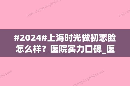 #2024#上海时光做初恋脸怎么样？医院实力口碑_医生名单简介