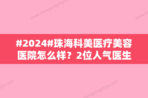 #2024#珠海科美医疗美容医院怎么样？2位人气医生、价格费用参考！