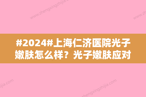 #2024#上海仁济医院光子嫩肤怎么样？光子嫩肤应对问题科普、案例分享