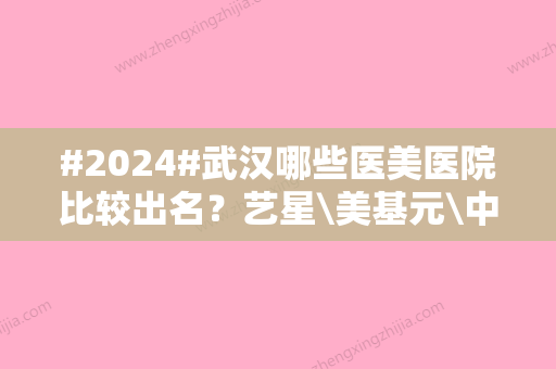 #2024#武汉哪些医美医院比较出名？艺星\美基元\中翰等，口碑TOP