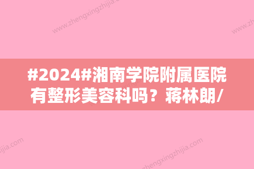 #2024#湘南学院附属医院有整形美容科吗？蒋林朗/胡志奇/坐诊信息/口碑不错