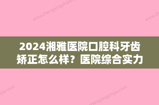 2024湘雅医院口腔科牙齿矫正怎么样？医院综合实力简介+牙齿矫正效果展示