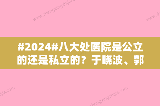 #2024#八大处医院是公立的还是私立的？于晓波、郭鑫等医生简介！