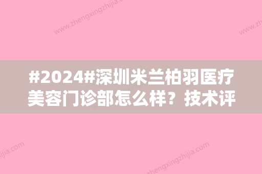 #2024#深圳米兰柏羽医疗美容门诊部怎么样？技术评价、口碑医生介绍