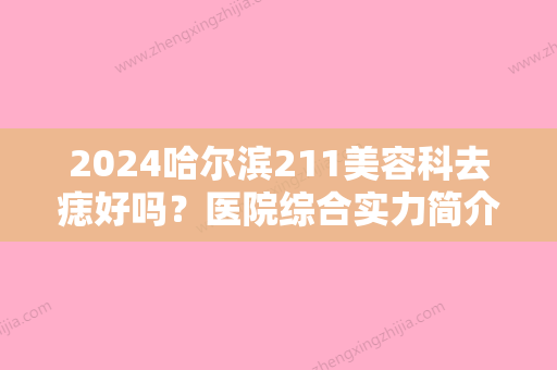 2024哈尔滨211美容科去痣好吗？医院综合实力简介+祛痣真实效果展示