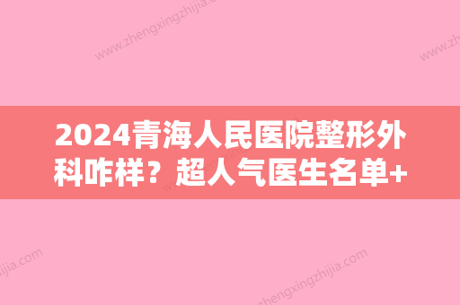 2024青海人民医院整形外科咋样？超人气医生名单+颌面整形前后效果对比