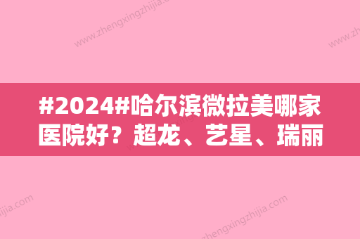 #2024#哈尔滨微拉美哪家医院好？超龙、艺星、瑞丽等5家都是当地人气机构