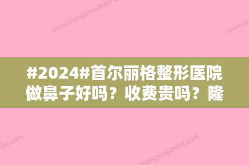 #2024#首尔丽格整形医院做鼻子好吗？收费贵吗？隆鼻实力+医生简介奉上