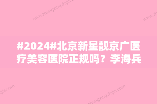 #2024#北京新星靓京广医疗美容医院正规吗？李海兵等院内医生介绍！