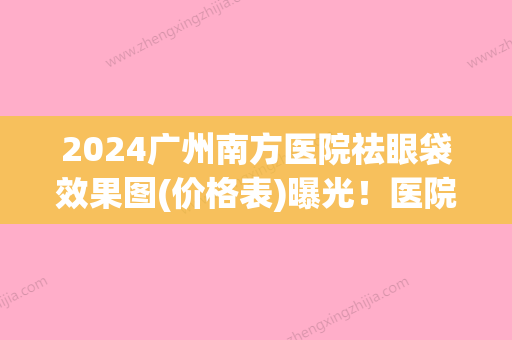 2024广州南方医院祛眼袋效果图(价格表)曝光！医院是正规医院吗？附医生简介