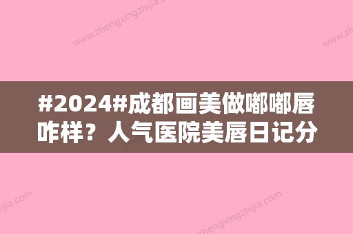 #2024#成都画美做嘟嘟唇咋样？人气医院美唇日记分享！价格表提前了解~