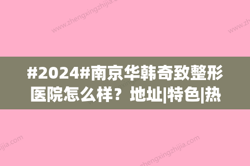 #2024#南京华韩奇致整形医院怎么样？地址|特色|热门医生|价目表，美力指南！