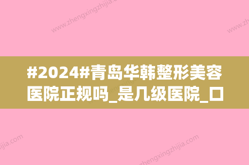 #2024#青岛华韩整形美容医院正规吗_是几级医院_口碑概况_医生简介