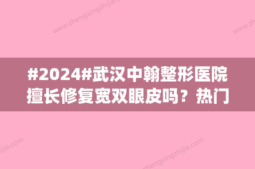 #2024#武汉中翰整形医院擅长修复宽双眼皮吗？热门医生介绍|价目表更新