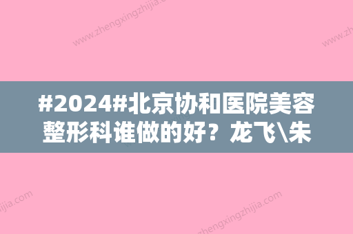 #2024#北京协和医院美容整形科谁做的好？龙飞\朱琳\俞楠泽简介