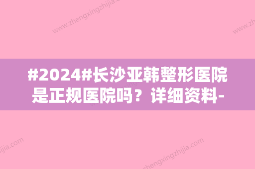 #2024#长沙亚韩整形医院是正规医院吗？详细资料-价格表-医生简介