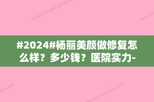 #2024#杨丽美颜做修复怎么样？多少钱？医院实力-医生名单-价格