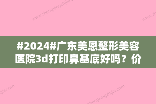 #2024#广东美恩整形美容医院3d打印鼻基底好吗？价格高吗？技术品质怎样？