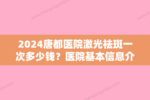 2024唐都医院激光祛斑一次多少钱？医院基本信息介绍+2024祛斑价格表