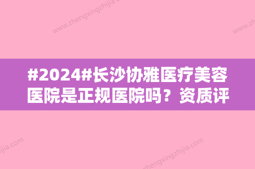 #2024#长沙协雅医疗美容医院是正规医院吗？资质评价高吗？院内医生+体验评价