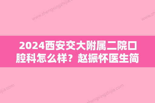 2024西安交大附属二院口腔科怎么样？赵振怀医生简介+牙齿矫正案例