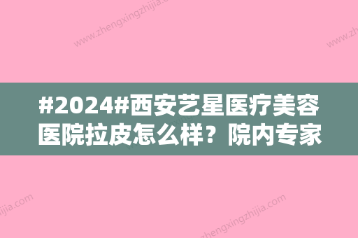 #2024#西安艺星医疗美容医院拉皮怎么样？院内专家-口碑概况