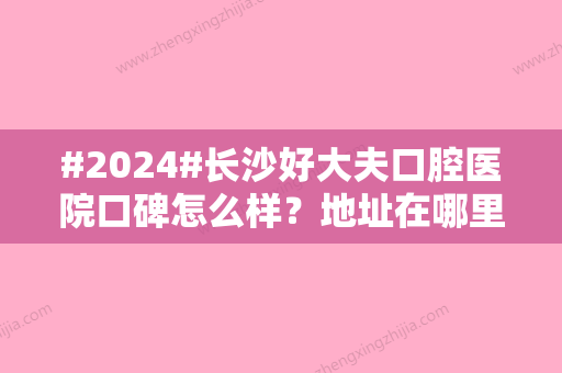 #2024#长沙好大夫口腔医院口碑怎么样？地址在哪里？附上班时间及价格表