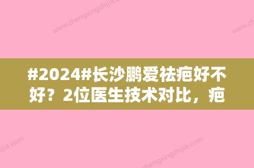 #2024#长沙鹏爱祛疤好不好？2位医生技术对比，疤痕修复术后反馈分析！