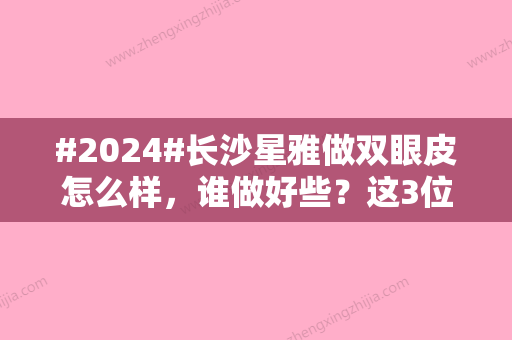 #2024#长沙星雅做双眼皮怎么样，谁做好些？这3位医生可选！案例测评报告~